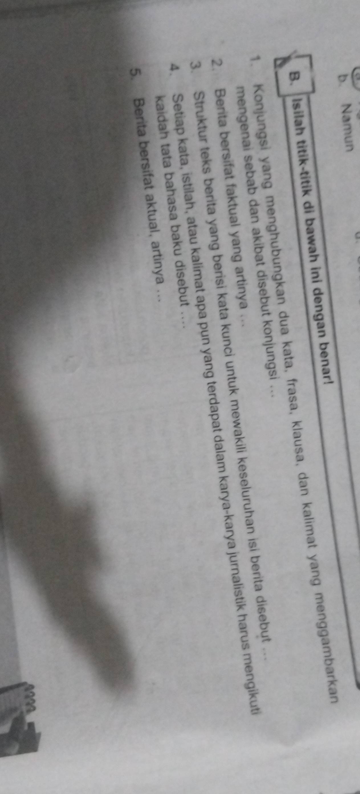 Namun 
B. Isilah titik-titik di bawah ini dengan benar! 
1. Konjungsi yang menghubungkan dua kata, frasa, klausa, dan kalimat yang menggambarkan 
mengenai sebab dan akibat disebut konjungsi ... 
2. Berita bersifat faktual yang artinya .. 
3. Struktur teks berita yang berisi kata kunci untuk mewakili keseluruhan isi berita disebut … 
4. Setiap kata, istilah, atau kalimat apa pun yang terdapat dalam karya-karya jurnalistik harus mengikut 
kaidah tata bahasa baku disebut .... 
5. Berita bersifat aktual, artinya …