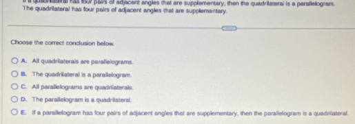 a quaunatral has four pairs of adjacent angles that are supplementary, then the quadriateral is a parailelogram.
The quadrilateral has four pairs of adjacent angles that are supplementary.
Choose the correct conclusion below
A. All quadrilaterals are parallelograms.
B. The quadrilateral is a parallelogram.
C. All parallelograms are quadrilaterals.
D. The parallelogram is a quadrilateral.
E. If a parallelogram has four pairs of adjacent angies that are supplementary, then the parallelogram is a quadrilateral.