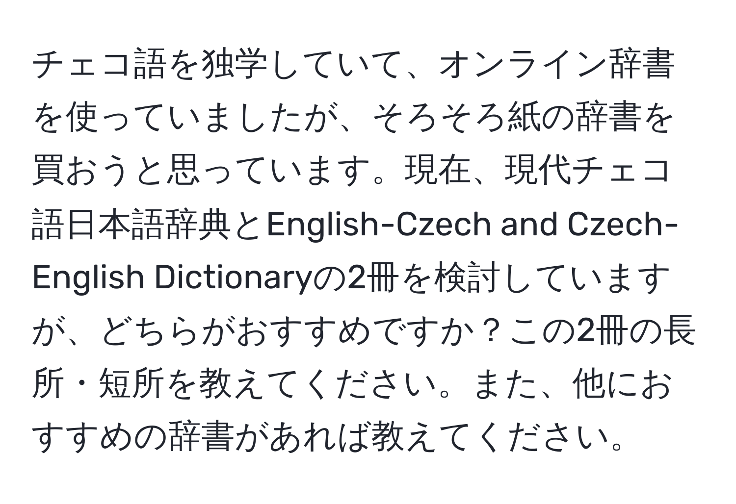 チェコ語を独学していて、オンライン辞書を使っていましたが、そろそろ紙の辞書を買おうと思っています。現在、現代チェコ語日本語辞典とEnglish-Czech and Czech-English Dictionaryの2冊を検討していますが、どちらがおすすめですか？この2冊の長所・短所を教えてください。また、他におすすめの辞書があれば教えてください。