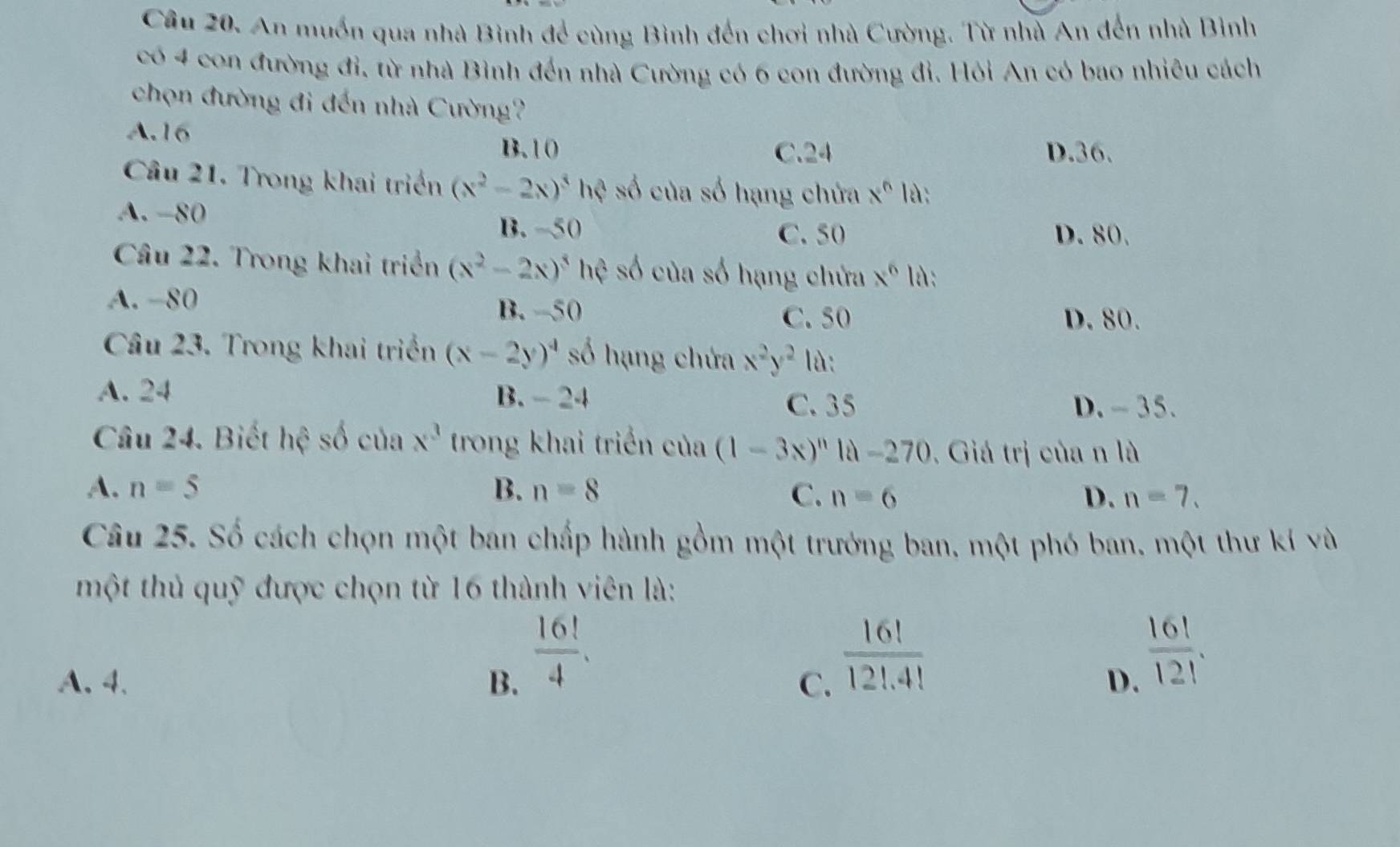 An muốn qua nhà Bình để cùng Bình đến chơi nhà Cường. Từ nhà An đến nhà Bình
có 4 con đường đi, từ nhà Bình đến nhà Cường có 6 con đường đi. Hỏi An có bao nhiêu cách
chọn đường đi đến nhà Cường?
A. 16
B. 10 C. 24 D. 36.
Câu 21. Trong khai triển (x^2-2x)^3h? số của số hạng chứa x^6 là:
A. -80
B. -50 C. 50 D. 80.
Câu 22. Trong khai triển (x^2-2x)^5hc số của số hạng chửa x^6 là:
A. −80
B. -50 C. 50 D. 80.
Câu 23. Trong khai triển (x-2y)^4 số hạng chứa x^2y^2 là:
A. 24 B. - 24 C. 35
D. - 35.
Câu 24. Biết hệ số của x^3 trong khai triển của (1-3x)^n1d-270. Giá trị của n là
A. n=5 B. n=8 C. n=6 D. n=7. 
Câu 25. Số cách chọn một ban chấp hành gồm một trưởng ban, một phó ban, một thư kí và
một thủ quỹ được chọn từ 16 thành viên là:
 16!/4 .
 16!/12!.4! 
A. 4 、 B. C. D.
 16!/12! .