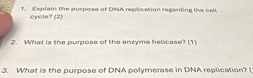 Explain the purpose of DNA replication regarding the cell 
cycle? (2) 
2. What is the purpose of the enzyme helicase? (1) 
3. What is the purpose of DNA polymerase in DNA replication? (