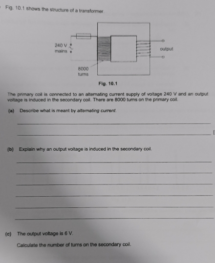 Fig. 10.1 shows the structure of a transformer. 
The primary coil is connected to an alternating current supply of voitage 240 V and an output 
voltage is induced in the secondary coil. There are 8000 turns on the primary coil. 
(a) Describe what is meant by alterating current. 
_ 
_ 
(b) Explain why an output voltage is induced in the secondary coil. 
_ 
_ 
_ 
_ 
_ 
_ 
(c) The output voltage is 6 V. 
Calculate the number of turns on the secondary coil.