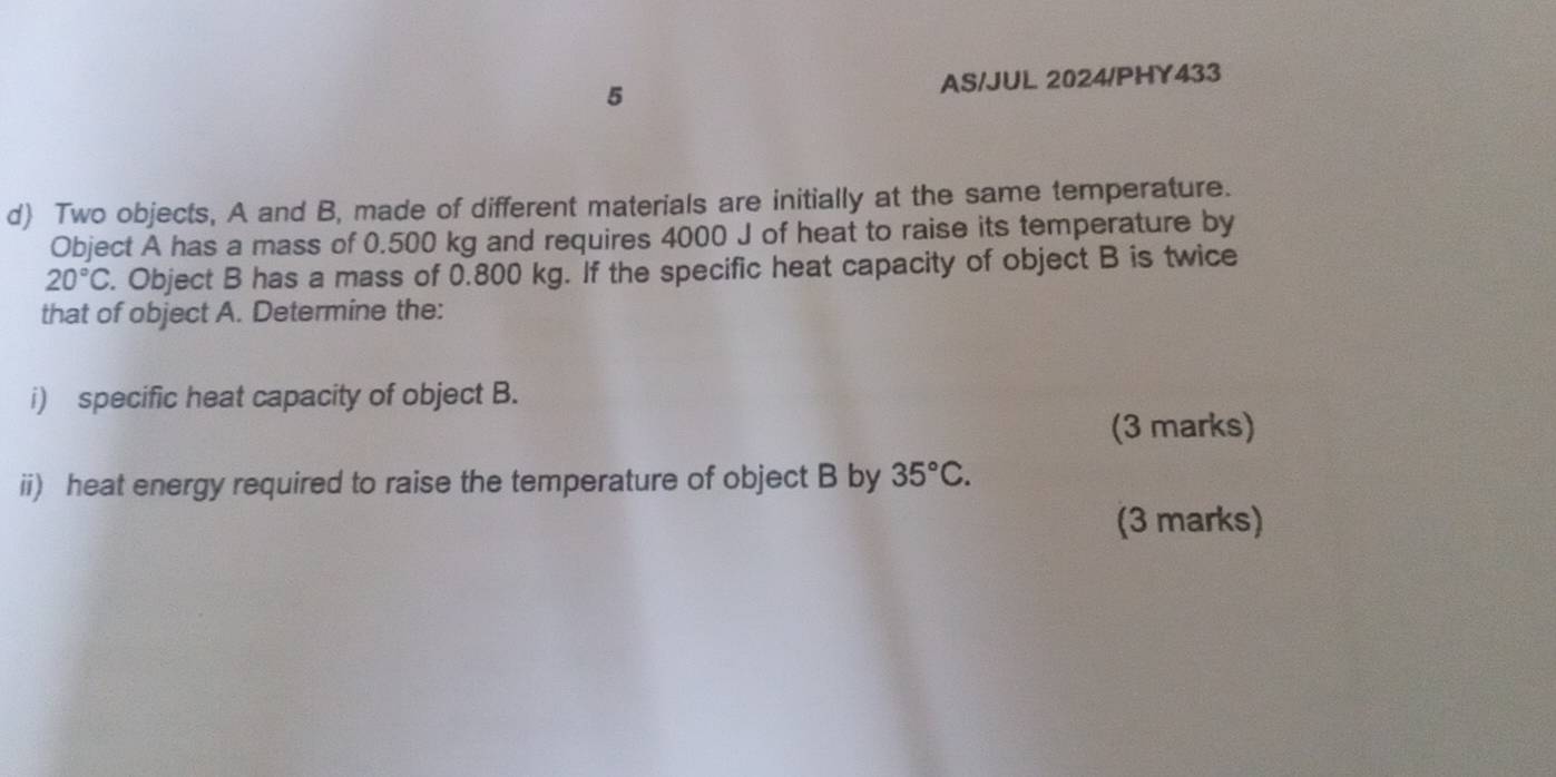 AS/JUL 2024/PHY433 
d) Two objects, A and B, made of different materials are initially at the same temperature. 
Object A has a mass of 0.500 kg and requires 4000 J of heat to raise its temperature by
20°C. Object B has a mass of 0.800 kg. If the specific heat capacity of object B is twice 
that of object A. Determine the: 
i) specific heat capacity of object B. 
(3 marks) 
ii) heat energy required to raise the temperature of object B by 35°C. 
(3 marks)