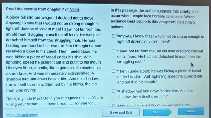 Read the excerpt from chapter 7 of Night. In this passage, the author suggests that cruelty can
occur when people face horrible conditions. Which
A piece fell into our wagon. I decided not to move.
Anyway, I knew that I would not be strong enough to evidence best supports this viewpoint? Select two
fight off dozens of violent men! I saw, not far from me, options.
an old man dragging himself on all fours. He had just "Anyway, I knew that I would not be strong enough to
detached himself from the struggling mob. He was fight off dozens of violent men!"
holding one hand to his heart. At first I thought he had
received a blow to his chest. Then I understood: he "I saw, not far from me, an old man dragging himself
was hiding a piece of bread under his shirt. With on all fours. He had just detached himself from the
lightning speed he pulled it out and put it to his mouth. struggling mob."
His eyes lit up, a smile, like a grimace, illuminated his
ashen face. And was immediately extinguished. A “Then I understood: he was hiding a piece of bread
shadow had lain down beside him. And this shadow under his shirt. With lightning speed he pulled it out
threw itself over him. Stunned by the blows, the old and put it to his mouth."
man was crying: “A shadow had lain down beside him. And this
"Meir, my little Meir! Don't you recognize me . . . You're shadow threw itself over him."
killing your father . . . I have bread . . . for you too . . . "Mair mv little Mairl Don't vou recoanize me
Mark this and return Save and Exit Next Submit