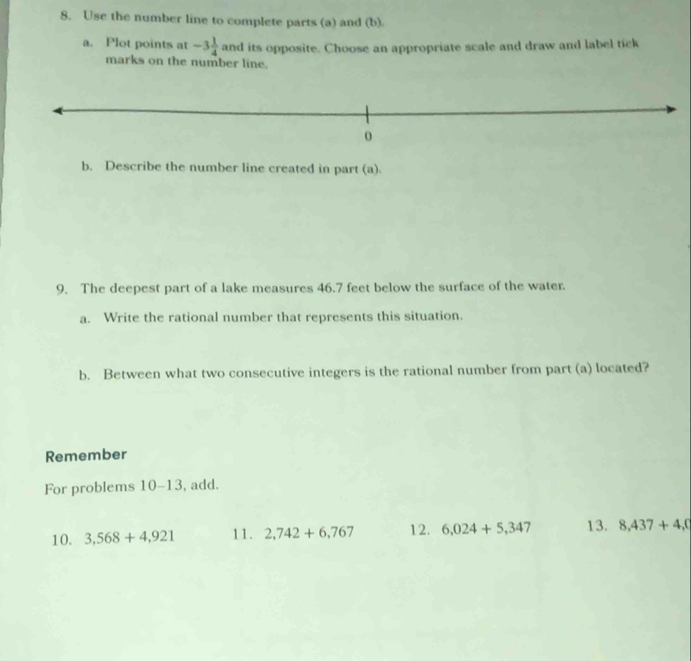 Use the number line to complete parts (a) and (b). 
a. Plot points at -3 1/4  and its opposite. Choose an appropriate scale and draw and label tick 
marks on the number line. 
b. Describe the number line created in part (a). 
9. The deepest part of a lake measures 46.7 feet below the surface of the water. 
a. Write the rational number that represents this situation. 
b. Between what two consecutive integers is the rational number from part (a) located? 
Remember 
For problems 10-13 , add. 
10. 3,568+4,921 11. 2,742+6,767 12. 6,024+5,347 13. 8,437+4,0