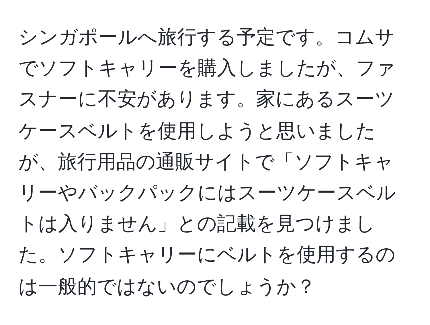 シンガポールへ旅行する予定です。コムサでソフトキャリーを購入しましたが、ファスナーに不安があります。家にあるスーツケースベルトを使用しようと思いましたが、旅行用品の通販サイトで「ソフトキャリーやバックパックにはスーツケースベルトは入りません」との記載を見つけました。ソフトキャリーにベルトを使用するのは一般的ではないのでしょうか？