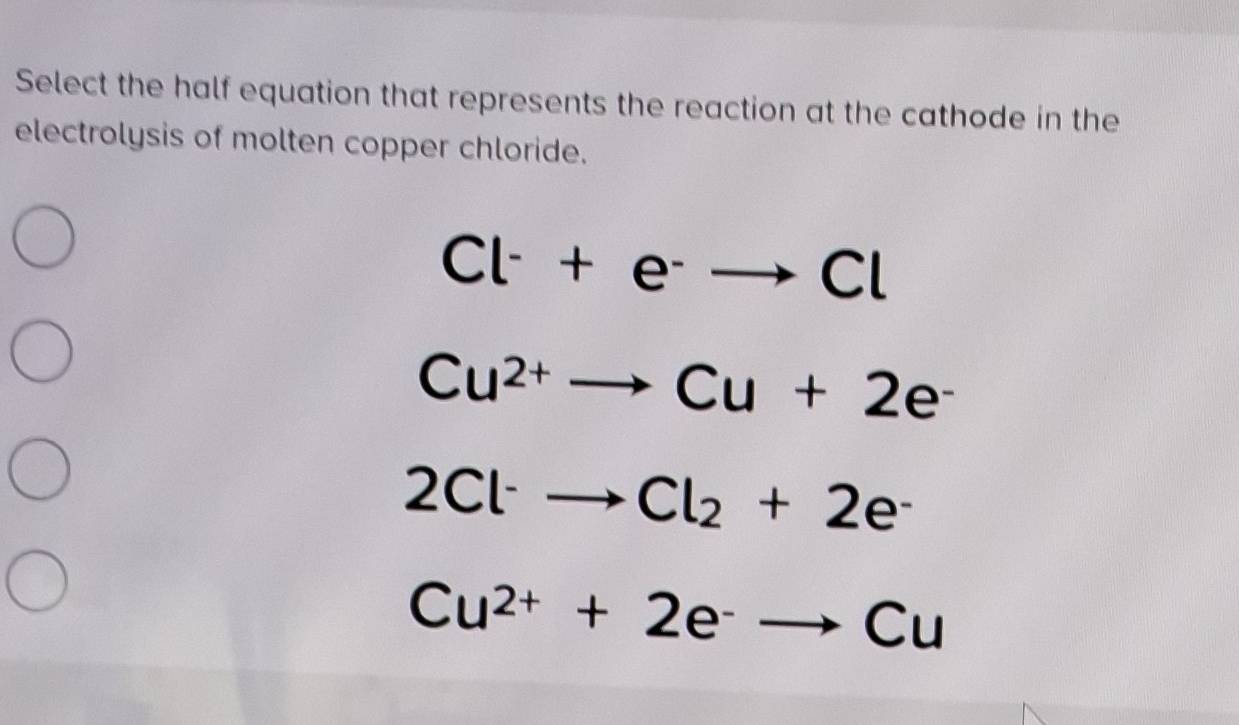 Select the half equation that represents the reaction at the cathode in the
electrolysis of molten copper chloride.
Cl^-+e^-to Cl
Cu^(2+)to Cu+2e^-
2Cl^-to Cl_2+2e^-
Cu^(2+)+2e^-to Cu