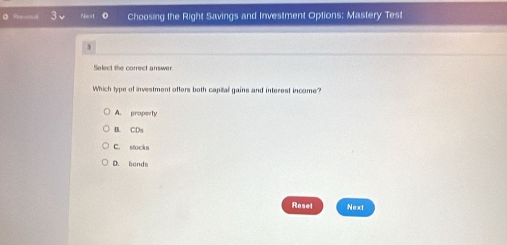 Previou Next Choosing the Right Savings and Investment Options: Mastery Test
3
Select the correct answer.
Which type of investment offers both capital gains and interest income?
A. property
B. CDs
C. stocks
D. bonds
Reset Next