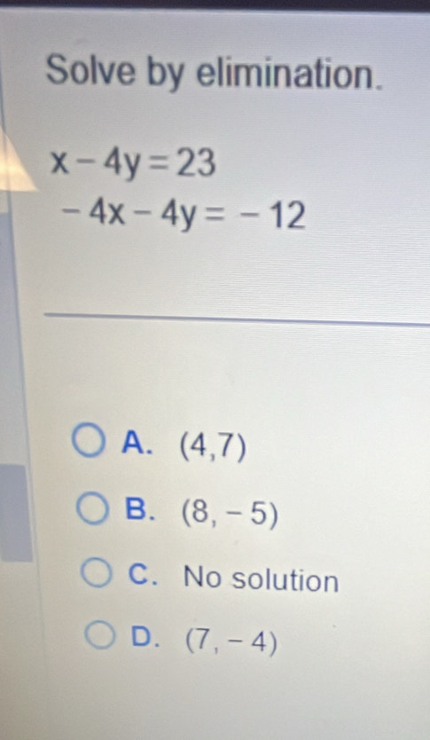 Solve by elimination.
x-4y=23
-4x-4y=-12
A. (4,7)
B. (8,-5)
C. No solution
D. (7,-4)