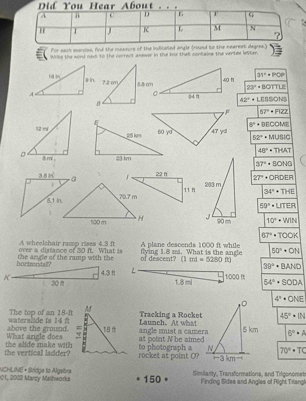 Did You Hear About . . .
Por each exercies, find the measure of the indicated angle (round to the nearest degree.)
Write the word next to the correct answer in the box that contains the vertex letter.
31°· POP
23°· BOTTLE
42°· LESSONS
57°· Fl2Z
8°· BECOME
52°· MUSIC
48°· THAT

37°· SONG
27°· ORDER
34°· THE
59°· LITER
10°· WIN
67°· TOOK
A wheelchair ramp rises 4.3 ft A plane descends 1000 ft while
over a distance of 30 ft. What is flying 1.8 mi. What is the angle 50°· ON
the angle of the ramp with the of descent? (1mi=5280 ft)
39°· BAND
1000 ft
1.8 mi 54°· SODA
4°· ONE
The top of a n18-ft Tracking a Rocket
45°· IN
waterslide is 14 ftLaunch. At what
above the ground. angle must a camera 6°· A
What angle does at point N be aimed
the slide make withto photograph a 70°· TC
the vertical ladder?rocket at point O?
NCHLINE • Bridge to Algebra Similarity, Transformations, and Trigonometr
201, 2002 Marcy Mathworks 150 Finding Sides and Angles of Right Triangl