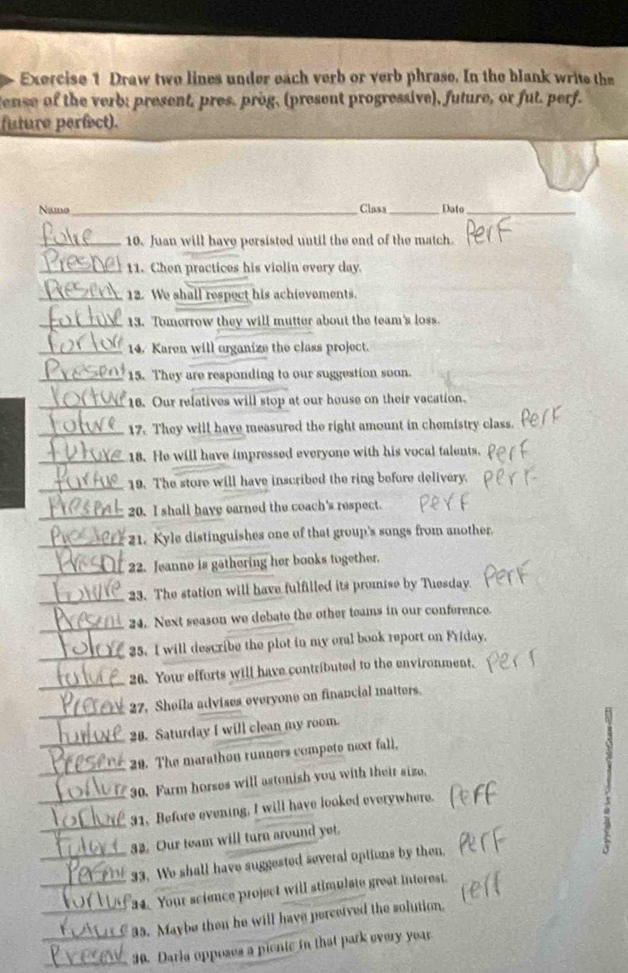 Draw two lines under each verb or verb phrase. In the blank write the 
lense of the verb; present, pres. prog, (present progressive), future, or fut. perf. 
future perfect). 
Namo_ Class _Dato_ 
_10. Juan will have persisted until the end of the match. 
_11. Chen practices his violin every day. 
_12. We shall respect his achievements. 
_13. Tomorrow they will mutter about the team's loss. 
_14. Karen will organize the class project. 
_ 
15. They are responding to our suggestion soon. 
_ 
16. Our relatives will stop at our house on their vacation. 
17. They will have measured the right amount in chemistry class. 
18. He will have impressed everyone with his vocal talents. 
19. The store will have inscribed the ring before delivery. 
20. I shall have earned the coach's respect. 
21. Kyle distinguishes one of that group's songs from another. 
22. Jeanne is gathering her books together. 
23. The station will have fulfilled its promise by Tiesday. 
_ 
24. Next season we debate the other teams in our conference. 
_ 
25. I will describe the plot in my eral book report on Friday. 
26. Your efforts will have contributed to the environment. 
27. Shefla advises everyone on financial matters. 
_ 
28. Saturday I will clean my room. 
29. The marathon runners compete next fall, 
_30. Farm horses will astonish you with their size, 
_ 
_31. Before evening, I will have looked everywhere. 
a2. Our team will turn around yet. 
_ 
_33. We shall have suggested several options by then. 
_ 
a4. Your science project will stimulate great interest. 
35. Maybe then he will have perceived the solution. 
30. Darla opposes a pientc in that park every year