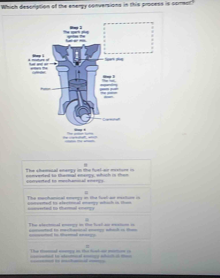 Which description of the energy conversions in this process is correct?
=
The chemical energy in the fuel-air mature is
converted to thermal energy, which is then
converted to mechamical energy
=
The mechanical energy in the fuel-air mixture is
convented to electncal energy which is then
converted to thermal energy
=
The electrical enorgy in the fuall-air mturn is
converted to mechanical energy wtik is then 
converted to thermal enargy.
=
The thonnal eisengy in the fuab-or minre co
cocoumed to eleunal emangy ahinh of them
comrened to menhumnal anens.