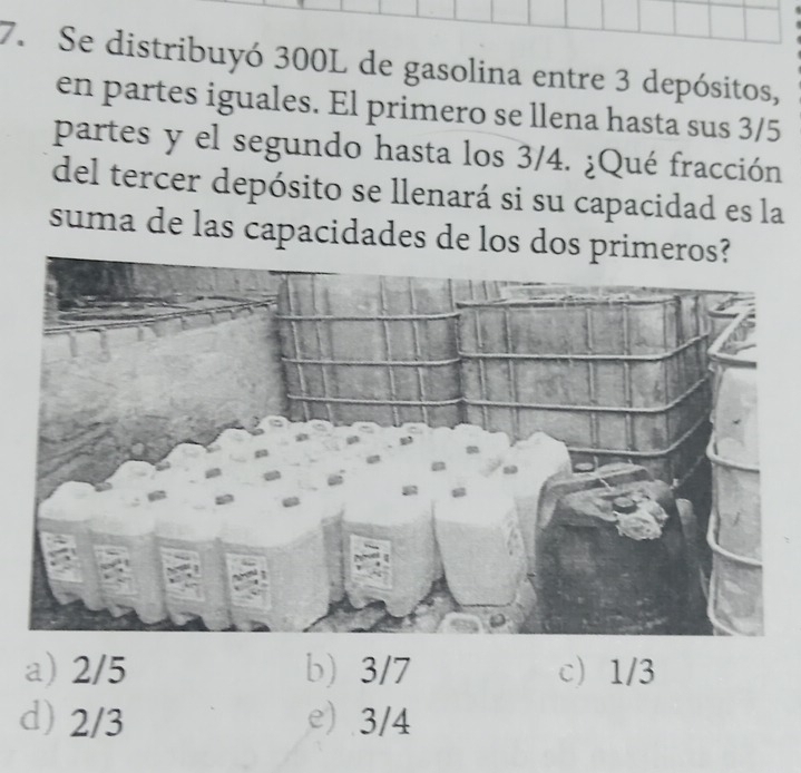 Se distribuyó 300L de gasolina entre 3 depósitos,
en partes iguales. El primero se llena hasta sus 3/5
partes y el segundo hasta los 3/4. ¿Qué fracción
del tercer depósito se llenará si su capacidad es la
suma de las capacidades de los dos
a) 2/5 b) 3/7 c) 1/3
d) 2/3 e) 3/4