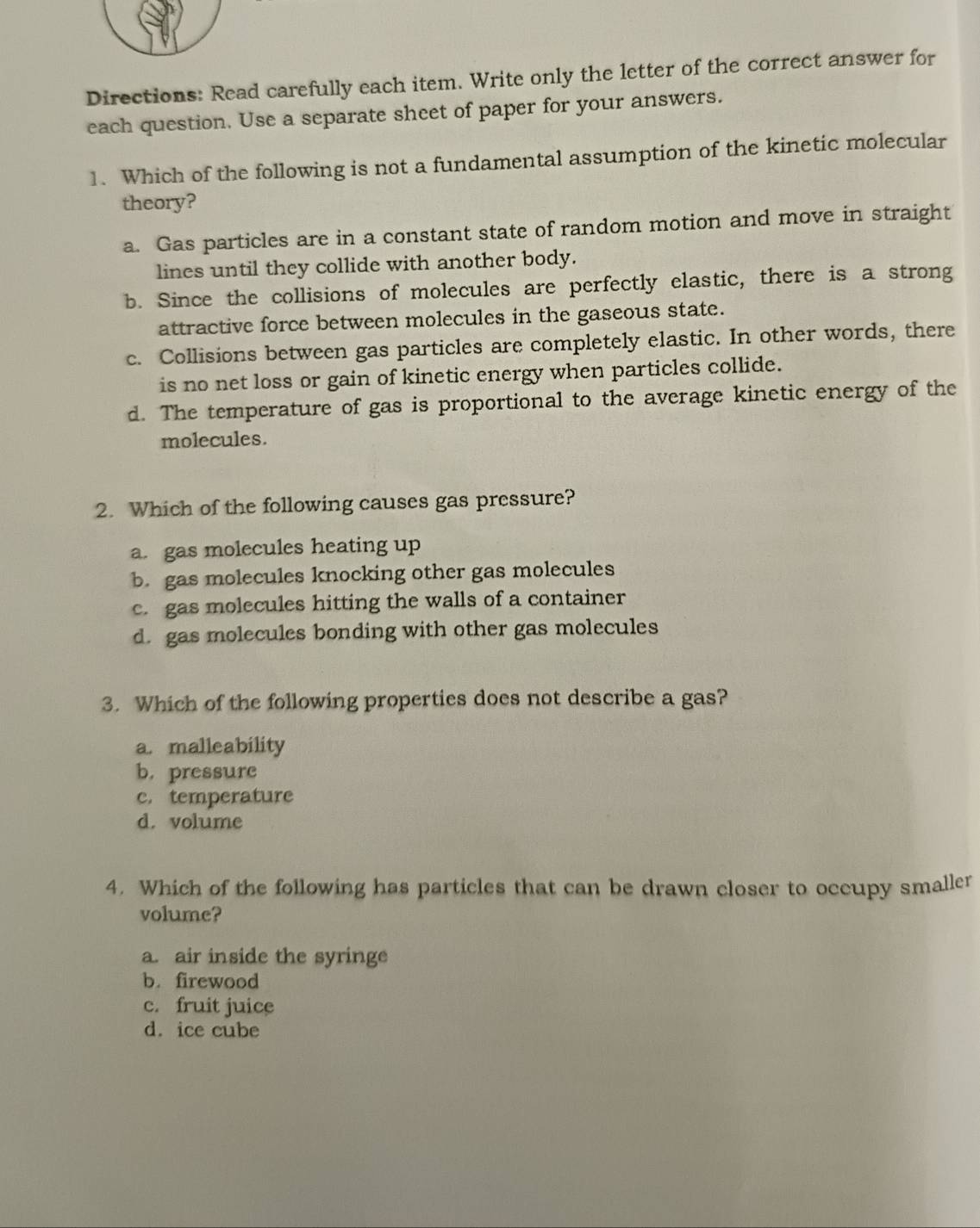 Directions: Read carefully each item. Write only the letter of the correct answer for
each question. Use a separate sheet of paper for your answers.
1. Which of the following is not a fundamental assumption of the kinetic molecular
theory?
a. Gas particles are in a constant state of random motion and move in straight
lines until they collide with another body.
b. Since the collisions of molecules are perfectly elastic, there is a strong
attractive force between molecules in the gaseous state.
c. Collisions between gas particles are completely elastic. In other words, there
is no net loss or gain of kinetic energy when particles collide.
d. The temperature of gas is proportional to the average kinetic energy of the
molecules.
2. Which of the following causes gas pressure?
a. gas molecules heating up
b. gas molecules knocking other gas molecules
c. gas molecules hitting the walls of a container
d. gas molecules bonding with other gas molecules
3. Which of the following properties does not describe a gas?
a. malleability
b. pressure
c. temperature
d. volume
4. Which of the following has particles that can be drawn closer to occupy smaller
volume?
a. air inside the syringe
b. firewood
c. fruit juice
d. ice cube