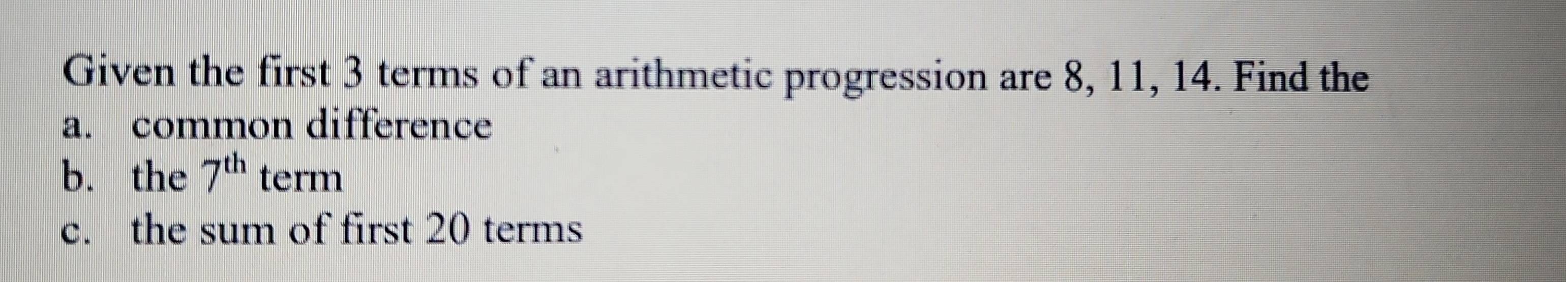 Given the first 3 terms of an arithmetic progression are 8, 11, 14. Find the 
a. common difference 
b. the 7^(th) term 
c. the sum of first 20 terms