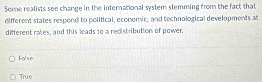 Some realists see change in the international system stemming from the fact that
different states respond to political, economic, and technological developments at
different rates, and this leads to a redistribution of power.
False
True