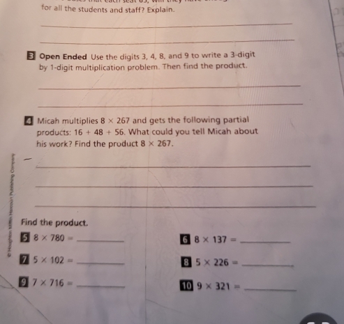 for all the students and staff? Explain. 
21 
_ 
_ 
Open Ended Use the digits 3, 4, 8, and 9 to write a 3 -digit 
by 1 -digit multiplication problem. Then find the product. 
_ 
_ 
Micah multiplies 8* 267 and gets the following partial 
products: 16+48+56. What could you tell Micah about 
his work? Find the product 8* 267. 
2 
_ 
_ 
_ 
Find the product. 
5 8* 780= _ 
6 8* 137= _ 
7 5* 102= _ 
8 5* 226= _ 
9 7* 716= _ 
10 9* 321= _