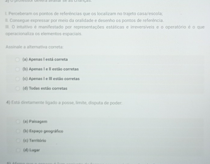 professor devera avairar se as cranças.
I. Perceberam os pontos de referências que os localizam no trajeto casa/escola;
II. Consegue expressar por meio da oralidade e desenho os pontos de referência.
III. O intuitivo é manifestado por representações estáticas e irreversíveis e o operatório é o que
operacionaliza os elementos espaciais.
Assinale a alternativa correta:
(a) Apenas I está correta
(b) Apenas I e II estão corretas
(c) Apenas I e III estão corretas
(d) Todas estão corretas
4) Está diretamente ligado a posse, limite, disputa de poder:
(a) Paisagem
(b) Espaço geográfico
(c) Território
(d) Lugar