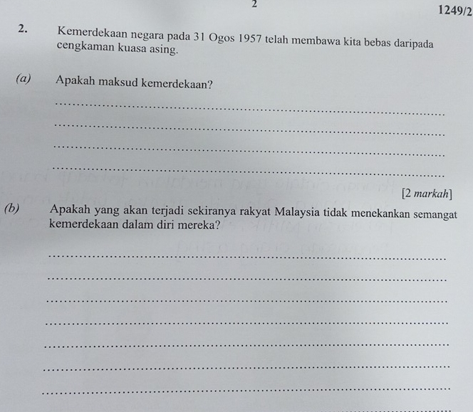 2 1249/2 
2. Kemerdekaan negara pada 31 Ogos 1957 telah membawa kita bebas daripada 
cengkaman kuasa asing. 
(α) Apakah maksud kemerdekaan? 
_ 
_ 
_ 
_ 
[2 markah] 
(b) Apakah yang akan terjadi sekiranya rakyat Malaysia tidak menekankan semangat 
kemerdekaan dalam diri mereka? 
_ 
_ 
_ 
_ 
_ 
_ 
_