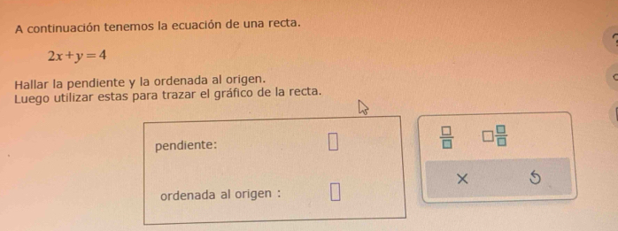 A continuación tenemos la ecuación de una recta.
2x+y=4
Hallar la pendiente y la ordenada al origen. 
Luego utilizar estas para trazar el gráfico de la recta. 
pendiente:  □ /□   □  □ /□  
X
ordenada al origen :