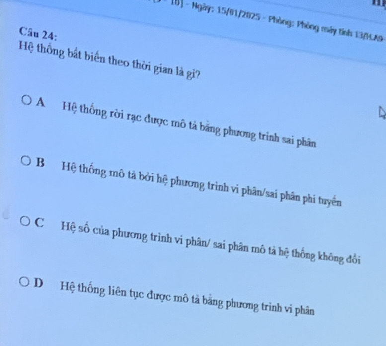 [J * 1B] - Ngày: 15/01/2025 - Phòng: Phòng máy tính 13/HA9
Câu 24:
Hệ thống bất biển theo thời gian là gi?
A Hệ thống rời rạc được mô tả băng phương trình sai phân
B Hệ thống mô tả bởi hệ phương trình vi phân/sai phân phi tuyển
C Hệ số của phương trình vi phân/ sai phân mô tả hệ thống không đổi
D Hệ thống liên tục được mô tả bằng phương trình vi phân