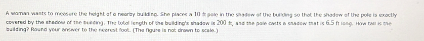 A woman wants to measure the height of a nearby building. She places a 10 ft pole in the shadow of the building so that the shadow of the pole is exactly 
covered by the shadow of the building. The total length of the building's shadow is 200 ft, and the pole casts a shadow that is 6.5 ft long. How tall is the 
building? Round your answer to the nearest foot. (The figure is not drawn to scale.)