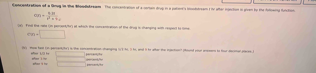 Concentration of a Drug in the Bloodstream The concentration of a certain drug in a patient's bloodstream t hr after injection is given by the following function.
C(t)= (0.2t)/t^2+9 _=
(a) Find the rate (in percent/hr) at which the concentration of the drug is changing with respect to time.
C(t)=□
(b) How fast (in percent/ hr) is the concentration changing 1/2 hr, 3 hr, and 9 hr after the injection? (Round your answers to four decimal places.)
after 1/2 hr □ percent/hr
after 3 hr □ percent/hr
after 9 hr □ percent/hr