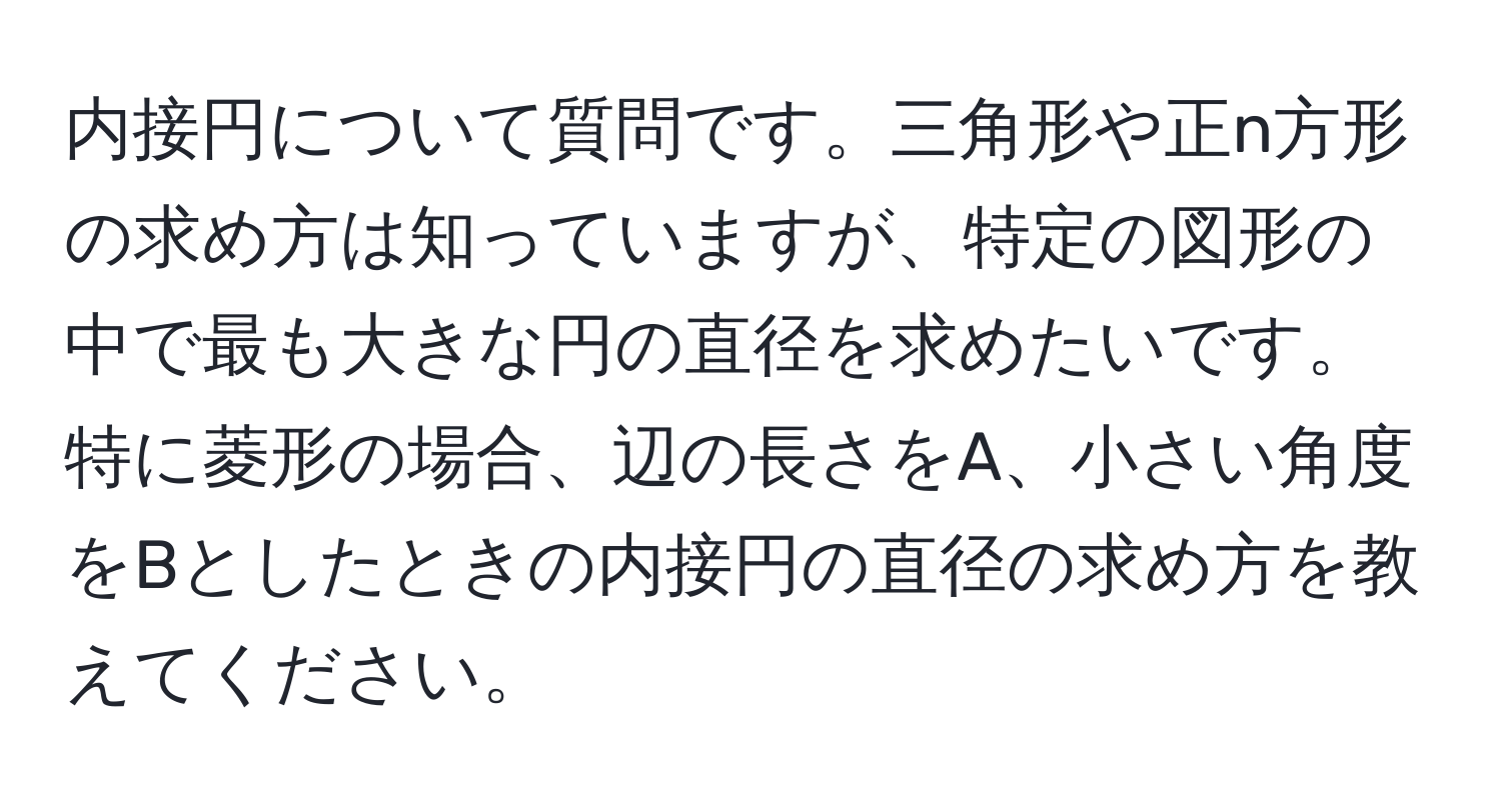 内接円について質問です。三角形や正n方形の求め方は知っていますが、特定の図形の中で最も大きな円の直径を求めたいです。特に菱形の場合、辺の長さをA、小さい角度をBとしたときの内接円の直径の求め方を教えてください。