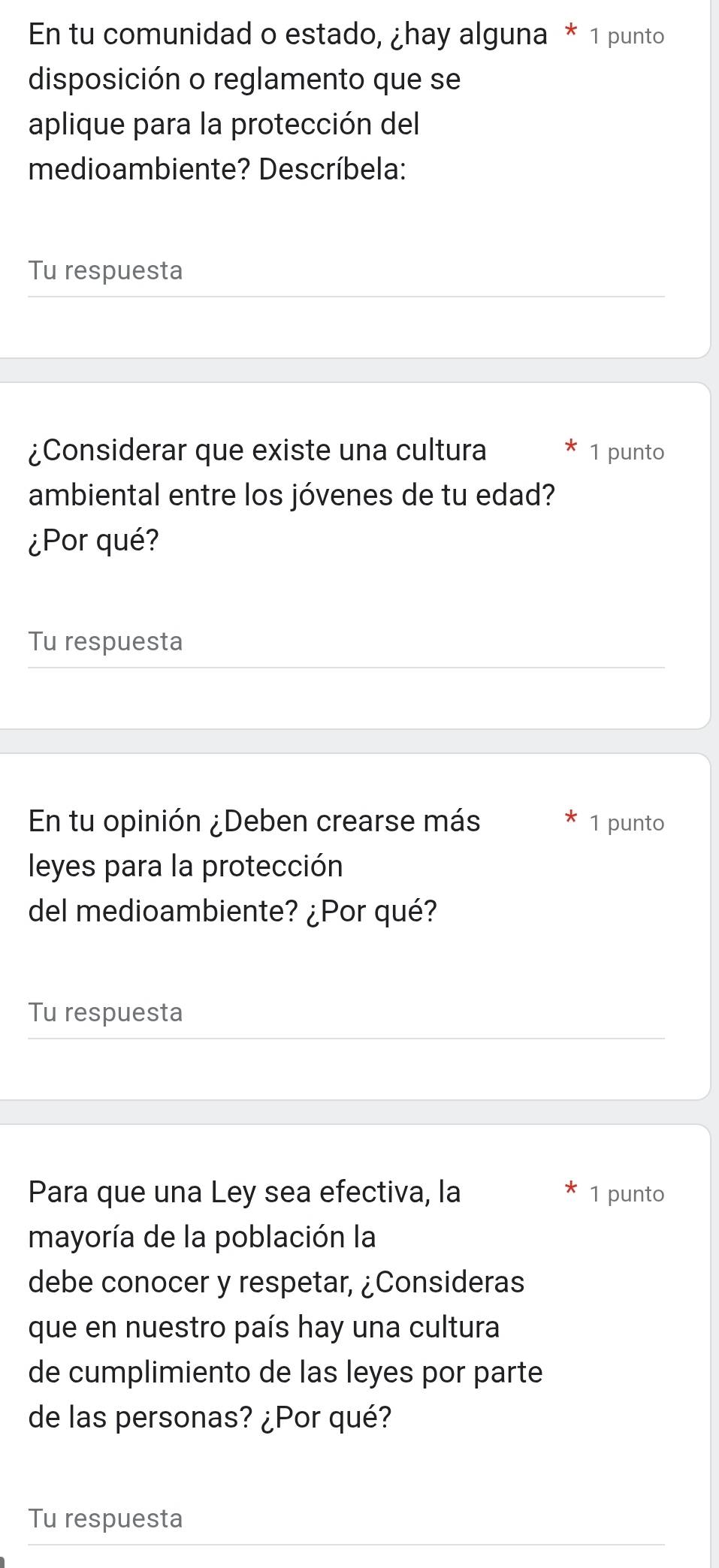 En tu comunidad o estado, ¿hay alguna * 1 punto 
disposición o reglamento que se 
aplique para la protección del 
medioambiente? Descríbela: 
Tu respuesta 
¿Considerar que existe una cultura 1 punto 
ambiental entre los jóvenes de tu edad? 
¿Por qué? 
Tu respuesta 
En tu opinión ¿Deben crearse más 1 punto 
leyes para la protección 
del medioambiente? ¿Por qué? 
Tu respuesta 
Para que una Ley sea efectiva, la 1 punto 
mayoría de la población la 
debe conocer y respetar, ¿Consideras 
que en nuestro país hay una cultura 
de cumplimiento de las leyes por parte 
de las personas? ¿Por qué? 
Tu respuesta