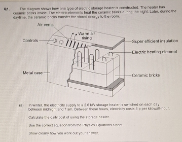 The diagram shows how one type of electric storage heater is constructed. The healer has 
Q1. ceramic bricks inside. The electric elements heat the ceramic bricks during the night. Laler, during the 
daytime , the ceramic bricks transfer the stored energy to the room. 
nt insulation 
ing element 
Ceramic bricks 
(a) In winter, the electricity supply to a 2.6 kW storage heater is switched on each day
between midnight and 7 am. Between these hours, electricity costs 5 p per kilowatt-hour. 
Calculate the daity cost of using the storage heater. 
Use the correct equation from the Physics Equations Sheet. 
Show clearly how you work out your answer.