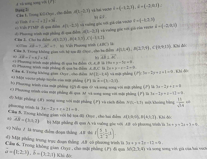 A và song song với (P):
Dạng 2: và hai vectơ vector v=(-1;2;3),vector u=(-2;0;1) :
Câu 1. Trong KG Oxyz , cho điểm A(1;-2;3)
a) Tinh vector v=-vector i+2vector j+3vector k.
b) vector u.vector v.
c) Viết PTMP đi qua điểm A(1;-2;3) và vuông góc với giá của vectơ vector v=(-1;2;3)
d) Phương trình mặt phẳng đi qua điểm A(1;-2;3) và vuông góc với giá của vectơ vector u=(-2;0;1)
Câu 2. Cho ba điểm A(1;2;3),B(4;3;5),C(-1;1;2).
a)Tim overline AB=?,overline AC=?. b) Viết Phương trình (ABC) là:
Câu 3. Trong không gian với hệ tọa độ Oxyz , cho ba điểm A(1;1;4),B(2;7;9),C(0;9;13). Khi đó:
a) overline AB=vector i+6vector j+5vector k. overline AB⊥ overline AC.
b)
c) Phương trình mặt phẳng đi qua ba điểm O, A, B là 19x+y-5z=0.
d) Phương trình mặt phẳng đi qua ba điểm A, B,C là 2x+y-z-2=0.
Câu 4. Trong không gian Oxyz , cho điểm M(2;-1;4) và mặt phẳng (P): 3x-2y+z+1=0. Khi đó:
a) Một vectơ pháp tuyến của mặt phẳng (P) là vector n=(3;-2;1).
b) Phương trình của mặt phẳng (Q) đi qua O và song song với mặt phẳng (P) là 3x-2y+z=0
c) Phương trình của mặt phẳng đi qua M và song song với mặt phẳng (P) là 3x-2y+z-12=0.
d) Mặt phẳng (R) song song với mặt phẳng (P) và cách điểm N(1;-1;5) một khoảng bằng  11/sqrt(14)  có
phương trình là 3x-2y+z+21=0.
Câu 5. Trong không gian với hệ tọa độ Oxyz , cho hai điểm A(1;0;0),B(4;1;2). Khi đó:
a) vector AB=(3;1;2) b) Mặt phẳng đi qua A và vuông góc với AB có phương trình là 3x+y+2z+3=0.
c) Nếu / là trung điểm đoạn thắng AB thì I( 5/2 ; 1/2 ;1).
d) Mặt phẳng trung trực đoạn thẳng AB có phương trình là 3x+y+2z-12=0.
Câu 6. Trong không gian Oxyz , cho mặt phẳng (P) di qua M(2;3;4) và song song với giá của hai vecto
vector a=(1;2;3),vector b=(3;2;1) Khi đó: