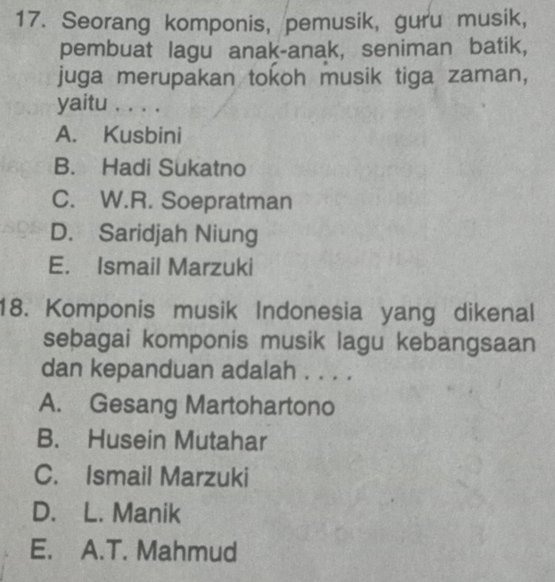 Seorang komponis, pemusik, guru musik,
pembuat lagu anak-anak, seniman batik,
juga merupakan tokoh musik tiga zaman,
yaitu . . . .
A. Kusbini
B. Hadi Sukatno
C. W.R. Soepratman
D. Saridjah Niung
E. Ismail Marzuki
18. Komponis musik Indonesia yang dikenal
seþagai komponis musik lagu kebangsaan
dan kepanduan adalah . . . .
A. Gesang Martohartono
B. Husein Mutahar
C. Ismail Marzuki
D. L. Manik
E. A.T. Mahmud