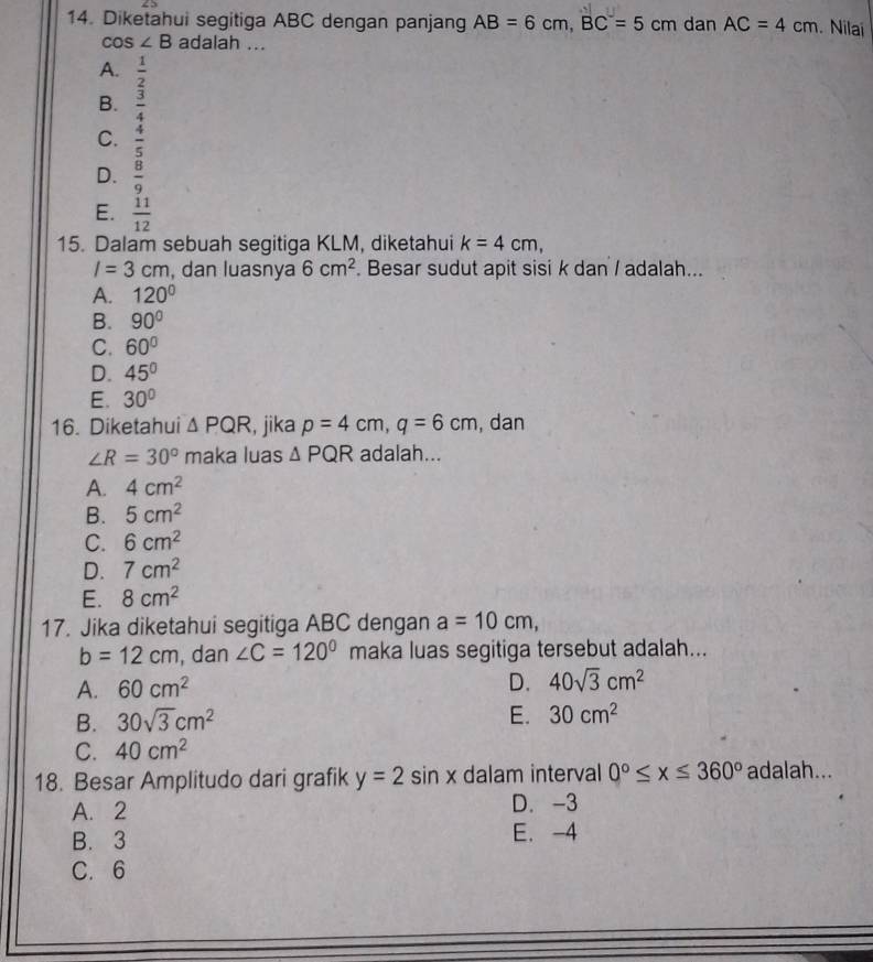 Diketahui segitiga ABC dengan panjang AB=6cm, BC=5cm dan AC=4cm. Nilai
cos ∠ B adalah ...
A.  1/2 
B.  3/4 
C.  4/5 
D.  8/9 
E.  11/12 
15. Dalam sebuah segitiga KLM, diketahui k=4cm,
I=3cm , dan luasnya 6cm^2. Besar sudut apit sisi k dan / adalah...
A. 120°
B. 90°
C. 60°
D. 45°
E. 30°
16. Diketahui △ PQR , jika p=4cm, q=6cm , dan
∠ R=30° maka luas △ PQR adalah...
A. 4cm^2
B. 5cm^2
C. 6cm^2
D. 7cm^2
E. 8cm^2
17. Jika diketahui segitiga ABC dengan a=10cm,
b=12cm , dan ∠ C=120° maka luas segitiga tersebut adalah...
A. 60cm^2 D. 40sqrt(3)cm^2
B. 30sqrt(3)cm^2 E. 30cm^2
C. 40cm^2
18. Besar Amplitudo dari grafik y=2sin x dalam interval 0°≤ x≤ 360° adalah...
A. 2 D. -3
B. 3 E. -4
C. 6