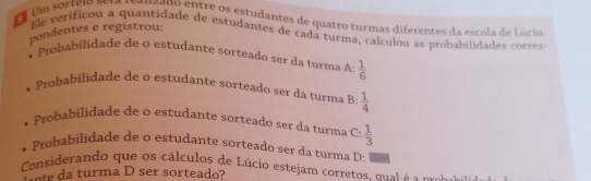 Um sorteio seta teauzado entre os estudantes de quatro turmas diferentes da escola de Lúcio 
pondentes e registrou: 
Ele verificou a quantidade de estudantes de cada turma, calculou as probabilidades corres 
* Probabilidade de o estudante sorteado ser da turma A  1/6 
robabilidade de o estudante sorteado ser da turma B  1/4 
Probabilidade de o estudante sorteado ser da turma C:  1/3 
Probabilidade de o estudante sorteado ser da turma D: 
Considerando que os cálculos de Lúcio estejam corretos, qual é o _ =a 
ne da turma D ser sorteado?