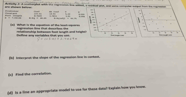 are shown below: Activity 2: A scatterplot with the regression line added, a residua 
Predictor Coef EE Cosf 7 
Poot length Constant 103.41 10. 50 0.TR73 5.30 9.90 ③.□5
s=7.95126 R Bq=48.63 2.7469 3.5
8-8x(adj)=44.79
(a) What is the equation of the least-squares 
regression line that describes the 
relationship between foot length and heigh 
Define any variables that you use. 
(b) Interpret the slope of the regression line in context. 
(c) Find the correlation. 
(d) Is a line an appropriate model to use for these data? Explain how you know.