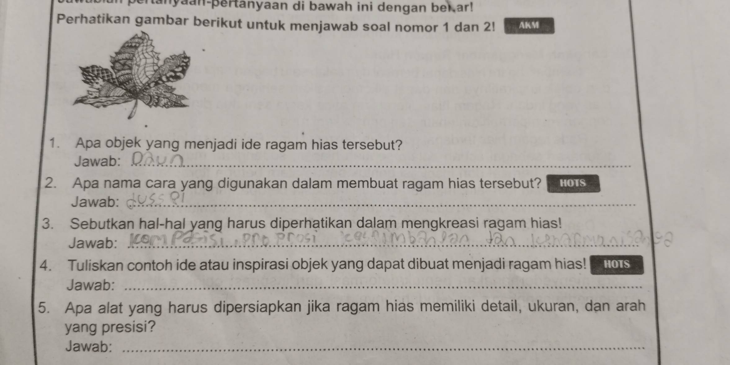 anyaan-þertanyaan di bawah ini dengan bei ar! 
Perhatikan gambar berikut untuk menjawab soal nomor 1 dan 2! AKM 
1. Apa objek yang menjadi ide ragam hias tersebut? 
Jawab:_ 
2. Apa nama cara yang digunakan dalam membuat ragam hias tersebut? HOTS 
Jawab:_ 
3. Sebutkan hal-hal yang harus diperhatikan dalam mengkreasi ragam hias! 
Jawab:_ 
4. Tuliskan contoh ide atau inspirasi objek yang dapat dibuat menjadi ragam hias! HOTS 
Jawab:_ 
5. Apa alat yang harus dipersiapkan jika ragam hias memiliki detail, ukuran, dan arah 
yang presisi? 
Jawab:_