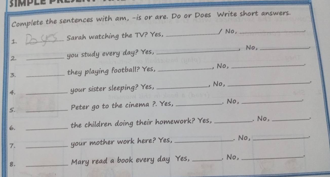 Complete the sentences with am, -is or are. Do or Does Write short answers. 
/ No,_ 
. 
1. 
_ 
Sarah watching the TV? Yes,_ 
2. _you study every day? Yes, _, No,_ 
3. _they playing football? Yes, _, No,_ 
4. 
_your sister sleeping? Yes, _, No,_ 
. 
5. _Peter go to the cinema ?. Yes,_ 
. No, _、. 
6. _the children doing their homework? Yes,_ 
. No,_ 
. 
. No,_ 
. 
7. 
_your mother work here? Yes,_ 
. No, 
8. _Mary read a book every day Yes, __.