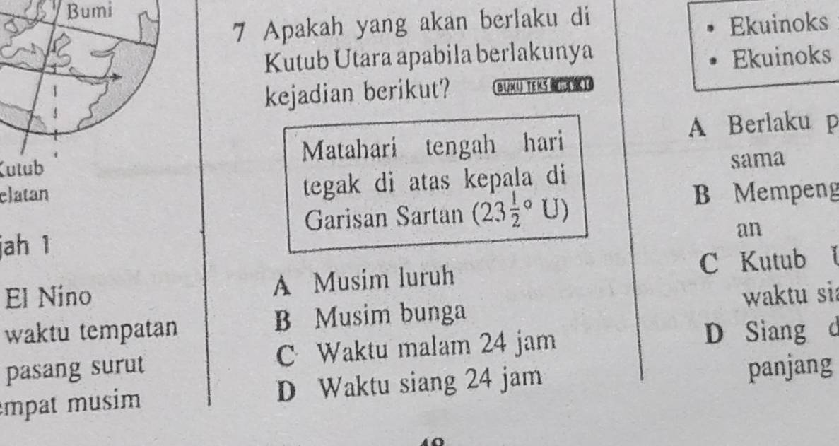 Bumi
7 Apakah yang akan berlaku di
Ekuinoks
Kutub Utara apabila berlakunya Ekuinoks
kejadian berikut? BUX( TEKs KI
A Berlaku p
Kutub Matahari tengah hari
sama
tegak di atas kepala di
elatan B Mempeng
Garisan Sartan (23frac 12°U)
jah 1
an
El Níno A Musim luruh C Kutub l
waktu tempatan B Musim bunga waktu sia
pasang surut C Waktu malam 24 jam
D Siang d
empat musim D Waktu siang 24 jam panjang