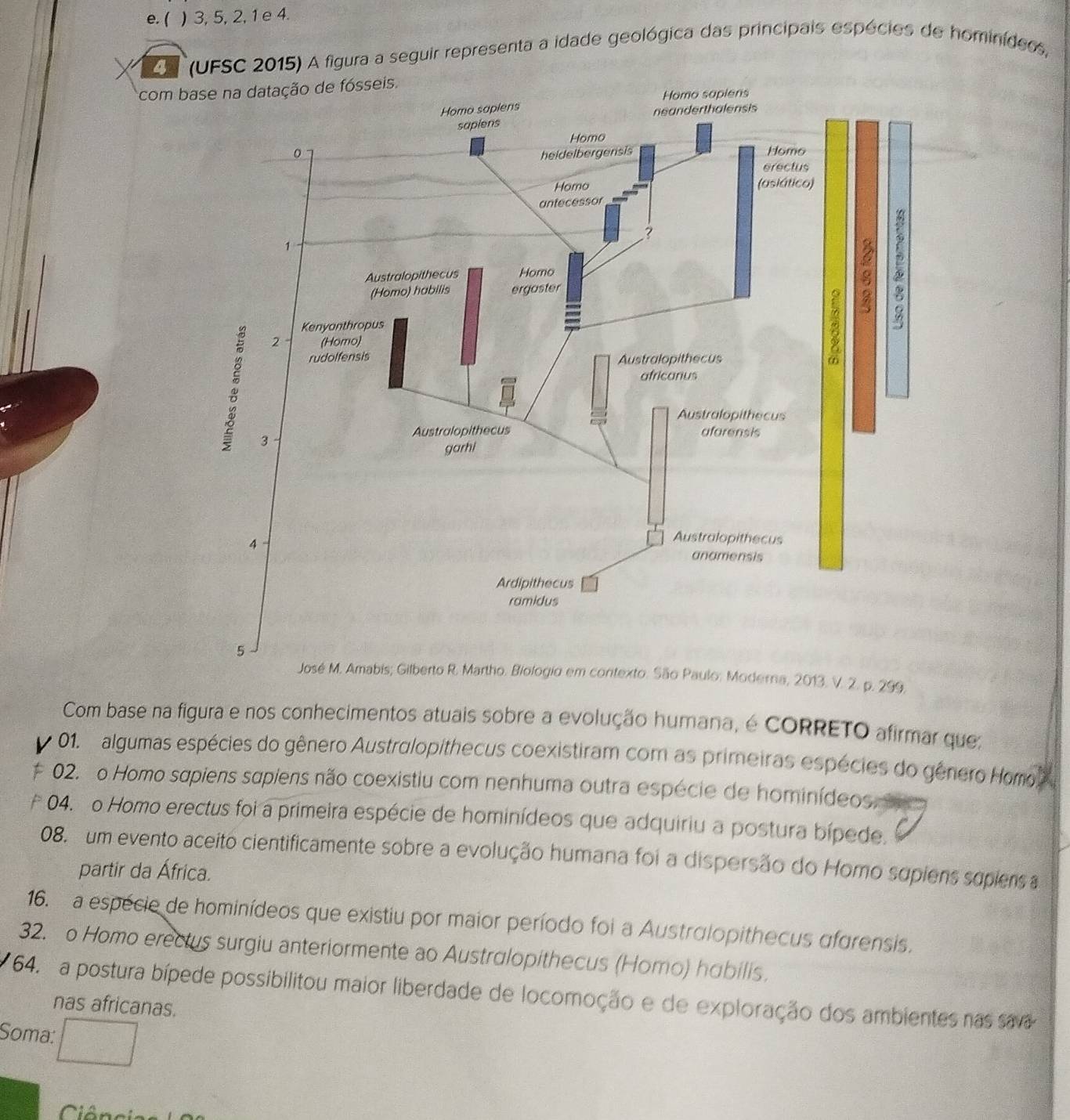 e. ( ) 3, 5, 2, 1 e 4.
4 *(UFSC 2015) A figura a seguir representa a idade geológica das principais espécies de hominídeos,
com base na datação de fósseis.
2013. V. 2. p. 299.
Com base na figura e nos conhecimentos atuais sobre a evolução humana, é CORRETO afirmar que:
01. algumas espécies do gênero Austrolopithecus coexistiram com as primeiras espécies do gênero Homo
02. o Homo sapiens supiens não coexistiu com nenhuma outra espécie de hominídeos.
04. o Homo erectus foi a primeira espécie de hominídeos que adquiriu a postura bípede.
08. um evento aceito cientificamente sobre a evolução humana foi a dispersão do Homo supiens sopiens a
partir da África.
16. a espécie de hominídeos que existiu por maior período foi a Australopithecus afgrensis.
32. o Homo erectus surgiu anteriormente ao Australopithecus (Homo) habilis.
64. a postura bípede possibilitou maior liberdade de locomoção e de exploração dos ambientes nas sava
nas africanas.
Soma:
CIA