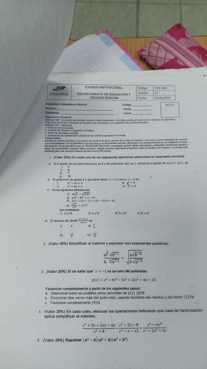 EXAMEN INSTITUCIONAL Código FDE 248
Universitaria DEPARTAMENTO DE EDUCACIÓN Y Fecha Versión 01
ciencias básicas 03-04-2024
Asignatura: Maternáticas Básicas  Código: _NOTA
Docente: _Fecha:
Estudiante Carné:
Reglamento estudiantil
Artículo 140º. Conductas que atentan contra el orden disciplinario. Son faltas graves por parte de los alumnos las siguientes
Todo acto de fraude o de intenta de fraude en los exámenes o en cualquiera otra prueba evaluativa
1. Anulación de una prueba Artículo 141°, Sanciones
n. Retiro de una clase o prueba.
o. Declaración de nulidad total o parcial de los estudios realizados con fraude
Escriba su nombre completo y su número de carné en la parte supertor de la hoja con lapicero. Los puntos serán evaluados de acuerdo
a su procedimiento. No se permitirá el uso de hojas o de documentos escritos, diferentes a los proporcionados por la Institución al inicio
1. (Valor 20%) En cada uno de los siguientes ejercicios seleccione la respuesta correcta.
a. Si el grado de los polinomios p(x) es 5 y del polinomio q(x) es 2, entonces el grado de xp(x)+q(x) es
i. 5
ii. 6
iii. 7
iv 10
y cero x =
x^2-4x+4
x^2+4x+4
beginarrayr x^2-4 x^2+4endarray
C. De las siguientes afirmaciones
4sqrt(x)=sqrt(16x)
(sqrt(x)-9)^2=x-81
2) 2(x-1)(x-2)=(2x-2)(2x-4)
- 4) frac (x^5)^mx^(2m)=(x^2)^m
son verdaderas
i) 2). y 3 i 1),y3) 1).y4) v) 2),y4)
d. El residuo de dividir  (x^2+4x-1)/2x-1  es:
i) 0 ii)  4/9 
  (-1)/3  iv)  (-1)/9 
2. (Valor 20%) Simplificar al máximo y expresar con exponentes positivos:
frac a^(frac 2)3sqrt(b^(-1))b.sqrt[3](a^(-2))/ sqrt(frac asqrt b^(-4))bsqrt(a^(-2))
3. (Valor 20%) Si se sabe que x=-1 es un cero del polinomio
p(x)=x^5-4x^4-3x^3+22x^2-4x-24
Factorizar completamente a partir de los siguientes pasos:
a. Determinar todos los posibles ceros racionales de p(x)(4)^0
b. Encontrar dos ceros más del polinomio, usando teorema del residuo y del factor (12)%
c. Factorizar completamente (4)%
4. (Valor 20%) En cada caso, efectuar las operaciones indicando que caso de factorización
aplica simplificar al máximo.
 (x^2+3x-2xy-6y)/x^3+8 ·  (x^2-2x-8)/x^2-x-12 /  (x^2-4y^2)/x^3-2x^2+4x 
5. (Valor 20%) Resolver (a^2-b)(a^2+b)(a^4+b^2)