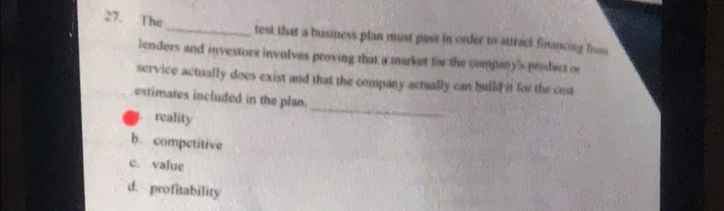 The_ test that a business plan must pass in order to attract financing from
lenders and investors involves proving that a market for the company's product or
service actually does exist and that the company actually can huild it for the cost
estimates included in the plan.
reality
_
b. competitive
c. value
d. profitability