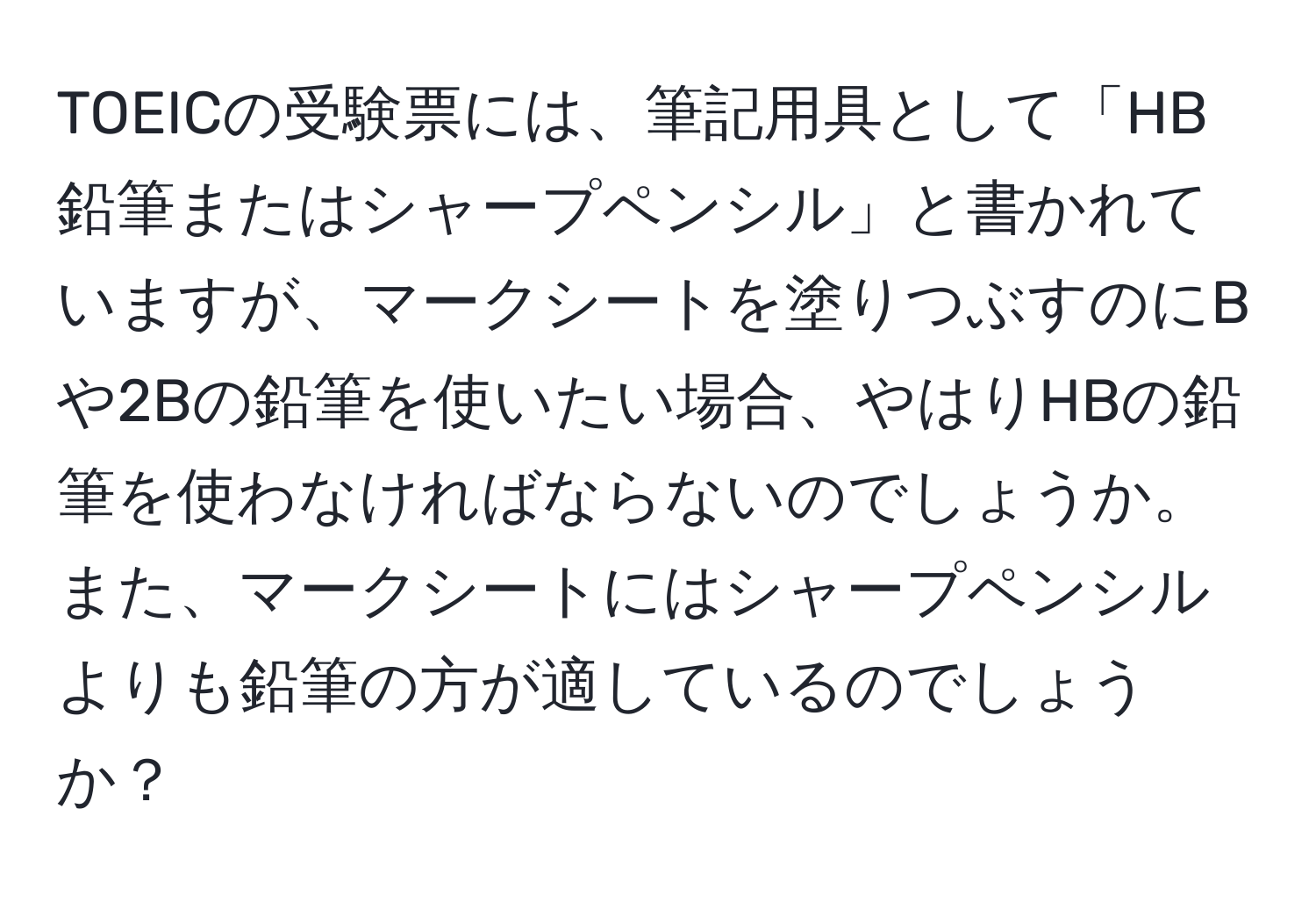 TOEICの受験票には、筆記用具として「HB鉛筆またはシャープペンシル」と書かれていますが、マークシートを塗りつぶすのにBや2Bの鉛筆を使いたい場合、やはりHBの鉛筆を使わなければならないのでしょうか。また、マークシートにはシャープペンシルよりも鉛筆の方が適しているのでしょうか？