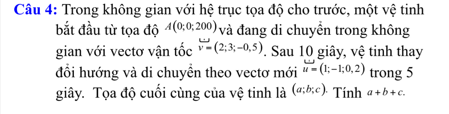 Trong không gian với hệ trục tọa độ cho trước, một vệ tinh 
bắt đầu từ tọa độ A(0;0;200) và đang di chuyền trong không 
gian với vectơ vận tốc v=(2;3;-0,5). Sau 10 giây, vệ tinh thay 
đổi hướng và di chuyền theo vectơ mới u=(1;-1;0,2) trong 5
giây. Tọa độ cuối cùng của vệ tinh là (a;b;c). Tính a+b+c.