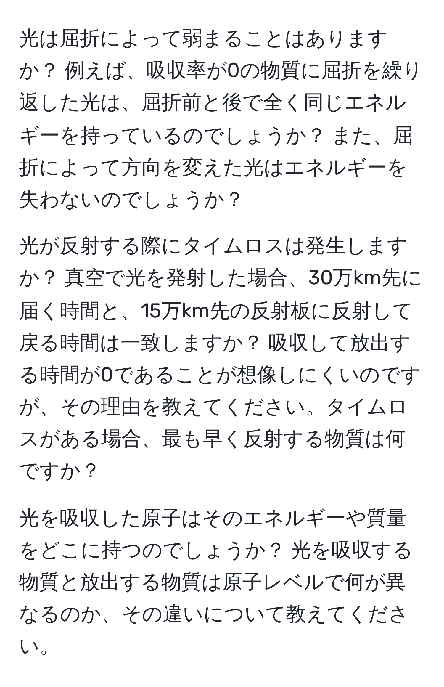 光は屈折によって弱まることはありますか？ 例えば、吸収率が0の物質に屈折を繰り返した光は、屈折前と後で全く同じエネルギーを持っているのでしょうか？ また、屈折によって方向を変えた光はエネルギーを失わないのでしょうか？

光が反射する際にタイムロスは発生しますか？ 真空で光を発射した場合、30万km先に届く時間と、15万km先の反射板に反射して戻る時間は一致しますか？ 吸収して放出する時間が0であることが想像しにくいのですが、その理由を教えてください。タイムロスがある場合、最も早く反射する物質は何ですか？

光を吸収した原子はそのエネルギーや質量をどこに持つのでしょうか？ 光を吸収する物質と放出する物質は原子レベルで何が異なるのか、その違いについて教えてください。