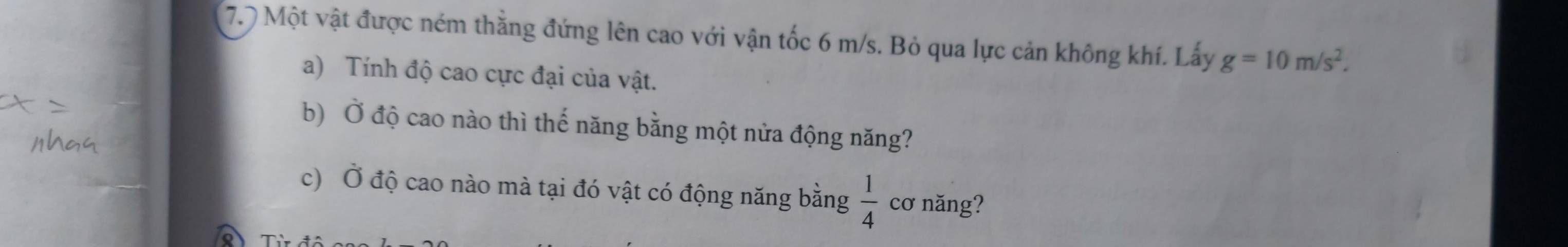 7.7 Một vật được ném thằng đứng lên cao với vận tốc 6 m/s. Bỏ qua lực cản không khí. Lấy g=10m/s^2. 
a) Tính độ cao cực đại của vật. 
b) Ở độ cao nào thì thế năng bằng một nửa động năng? 
c) Ở độ cao nào mà tại đó vật có động năng bằng  1/4  cơ năng?