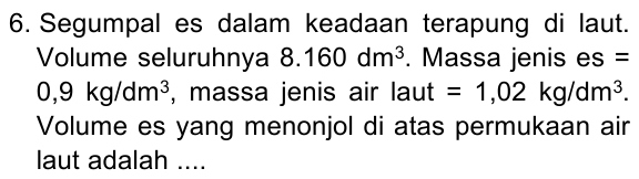 Segumpal es dalam keadaan terapung di laut. 
Volume seluruhnya 8.160dm^3. Massa jenis es =
0,9kg/dm^3 , massa jenis air laut =1,02kg/dm^3. 
Volume es yang menonjol di atas permukaan air 
laut adalah ....