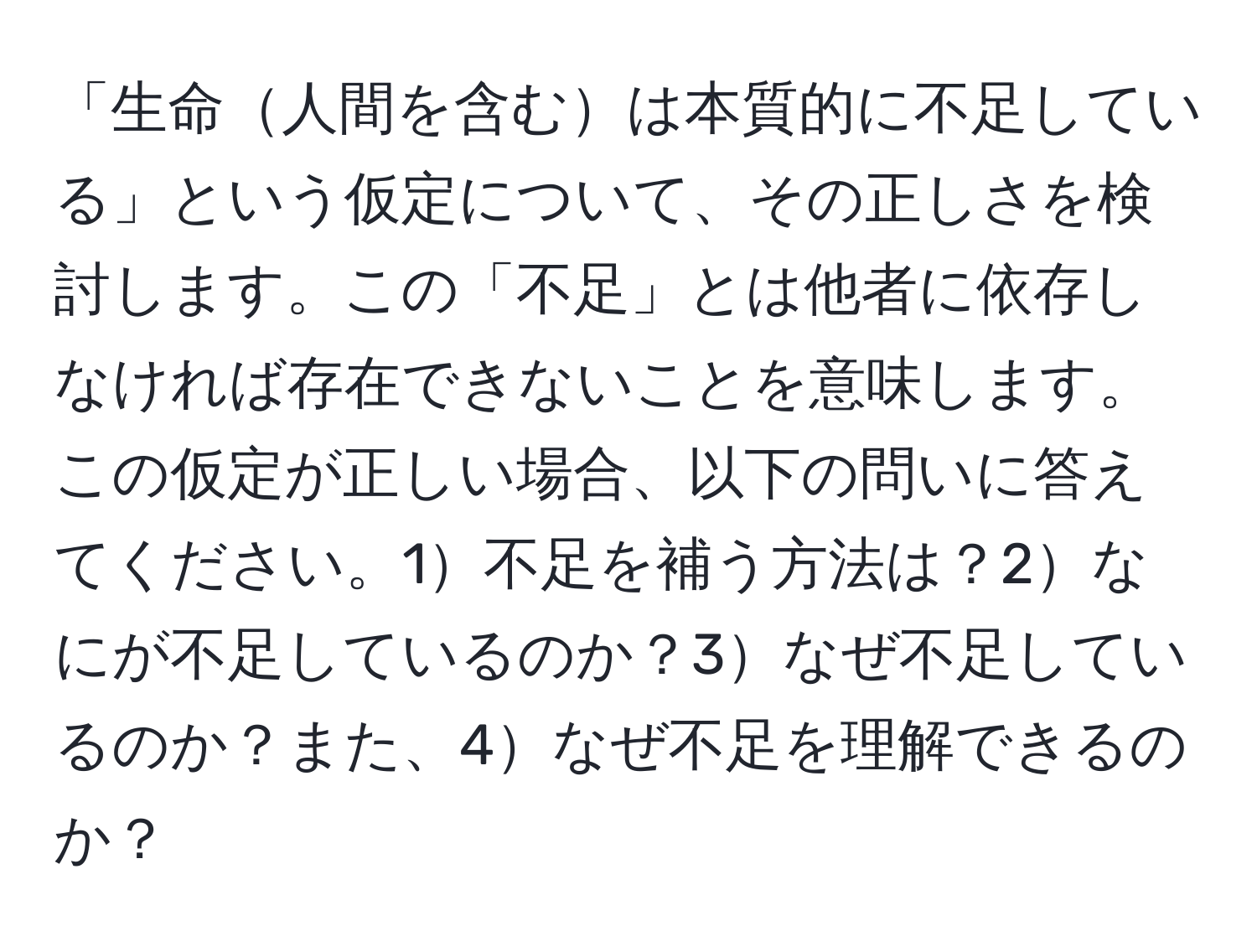 「生命人間を含むは本質的に不足している」という仮定について、その正しさを検討します。この「不足」とは他者に依存しなければ存在できないことを意味します。この仮定が正しい場合、以下の問いに答えてください。1不足を補う方法は？2なにが不足しているのか？3なぜ不足しているのか？また、4なぜ不足を理解できるのか？