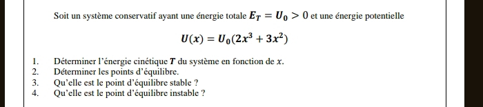 Soit un système conservatif ayant une énergie totale E_T=U_0>0 et une énergie potentielle
U(x)=U_0(2x^3+3x^2)
1. Déterminer l'énergie cinétique T du système en fonction de x. 
2. Déterminer les points d'équilibre. 
3. Qu’elle est le point d'équilibre stable ? 
4. Qu’elle est le point d'équilibre instable ?