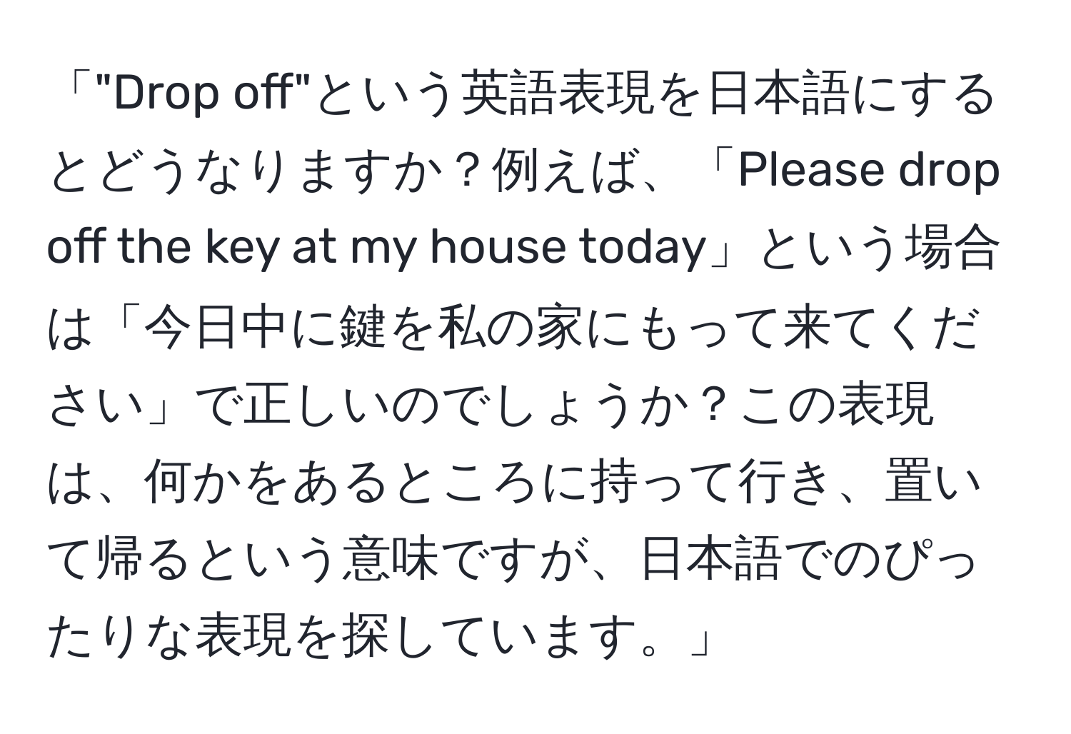 「"Drop off"という英語表現を日本語にするとどうなりますか？例えば、「Please drop off the key at my house today」という場合は「今日中に鍵を私の家にもって来てください」で正しいのでしょうか？この表現は、何かをあるところに持って行き、置いて帰るという意味ですが、日本語でのぴったりな表現を探しています。」