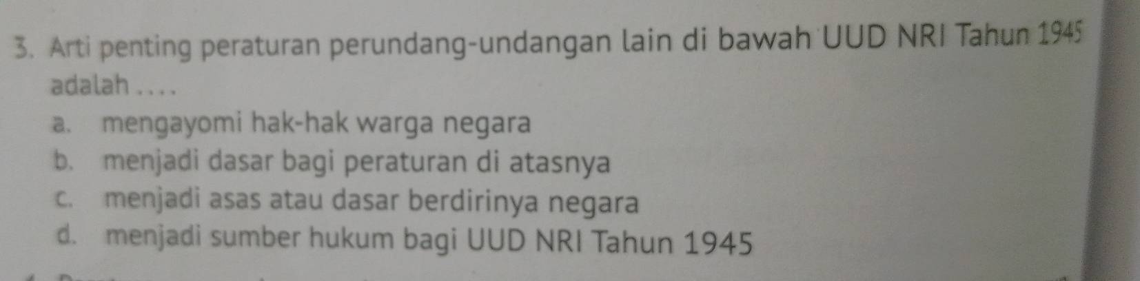 Arti penting peraturan perundang-undangan lain di bawah UUD NRI Tahun 1945
adalah . . . .
a. mengayomi hak-hak warga negara
b. menjadi dasar bagi peraturan di atasnya
c. menjadi asas atau dasar berdirinya negara
d. menjadi sumber hukum bagi UUD NRI Tahun 1945